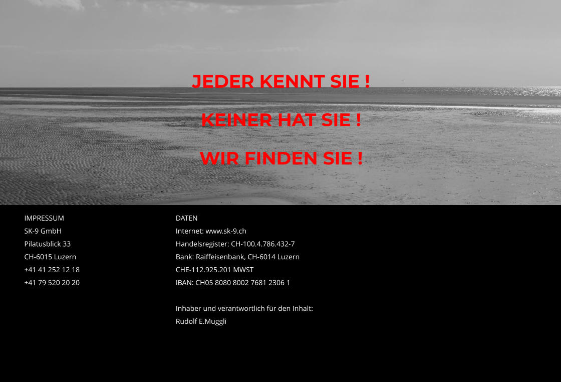 JEDER KENNT SIE ! KEINER HAT SIE ! WIR FINDEN SIE !  IMPRESSUM						DATEN SK-9 GmbH							Internet: www.sk-9.ch  Pilatusblick 33						Handelsregister: CH-100.4.786.432-7 CH-6015 Luzern						Bank: Raiffeisenbank, CH-6014 Luzern  +41 41 252 12 18						CHE-112.925.201 MWST +41 79 520 20 20						IBAN: CH05 8080 8002 7681 2306 1       Inhaber und verantwortlich für den Inhalt:      Rudolf E.Muggli